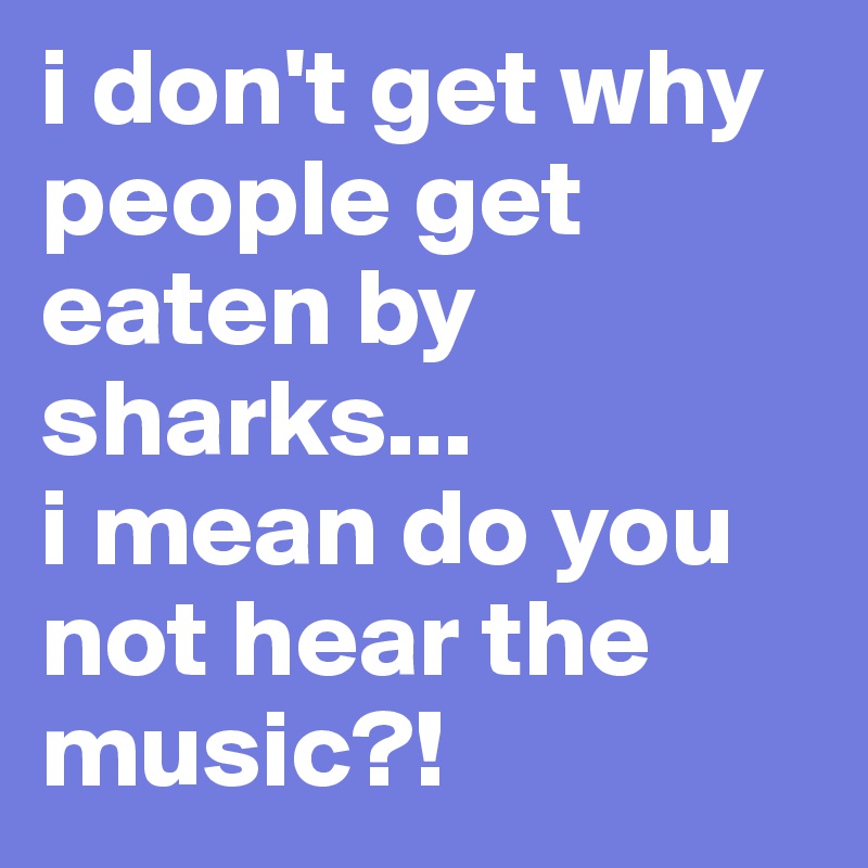 i don't get why people get eaten by sharks... 
i mean do you not hear the music?!