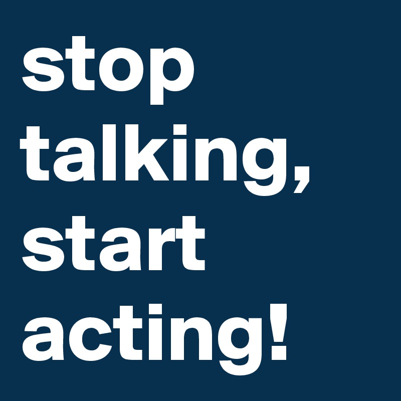 stop talking, start acting!
