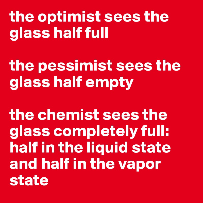 the optimist sees the glass half full

the pessimist sees the glass half empty 

the chemist sees the glass completely full: half in the liquid state and half in the vapor state 