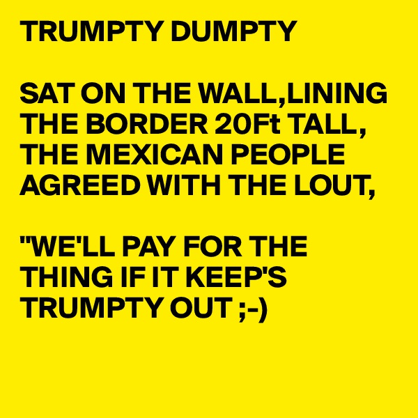 TRUMPTY DUMPTY

SAT ON THE WALL,LINING THE BORDER 20Ft TALL,
THE MEXICAN PEOPLE AGREED WITH THE LOUT,

"WE'LL PAY FOR THE THING IF IT KEEP'S TRUMPTY OUT ;-)

