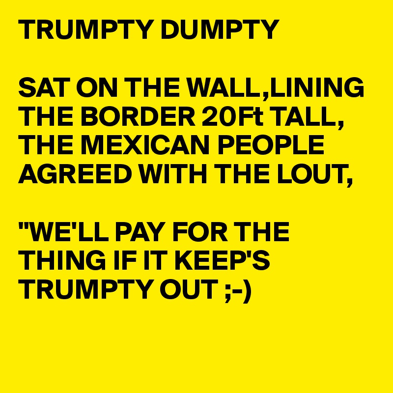 TRUMPTY DUMPTY

SAT ON THE WALL,LINING THE BORDER 20Ft TALL,
THE MEXICAN PEOPLE AGREED WITH THE LOUT,

"WE'LL PAY FOR THE THING IF IT KEEP'S TRUMPTY OUT ;-)

