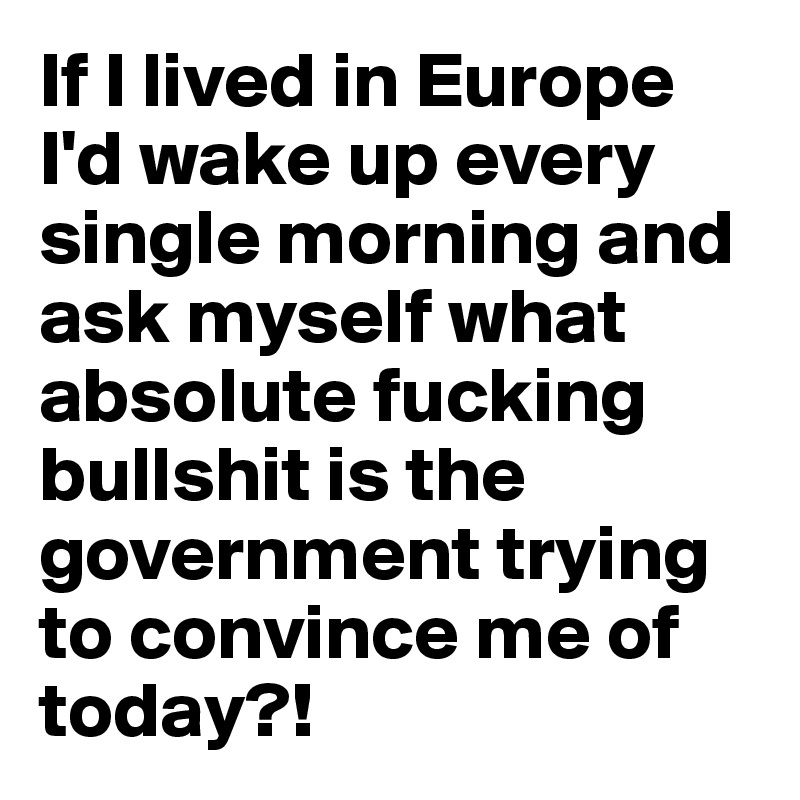 If I lived in Europe I'd wake up every single morning and ask myself what absolute fucking bullshit is the government trying to convince me of today?!