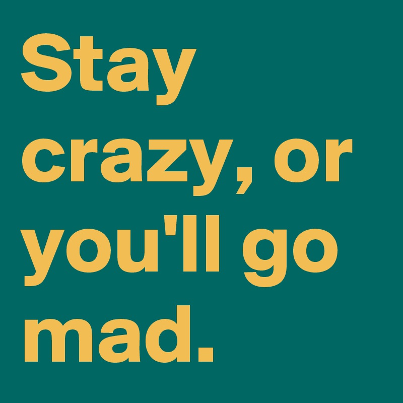 Stay crazy, or you'll go mad.