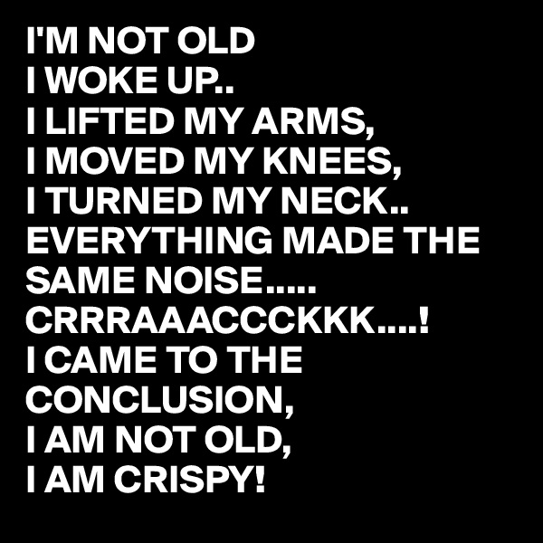 I'M NOT OLD
I WOKE UP..
I LIFTED MY ARMS,
I MOVED MY KNEES,
I TURNED MY NECK..
EVERYTHING MADE THE SAME NOISE.....
CRRRAAACCCKKK....!
I CAME TO THE CONCLUSION,
I AM NOT OLD,
I AM CRISPY!