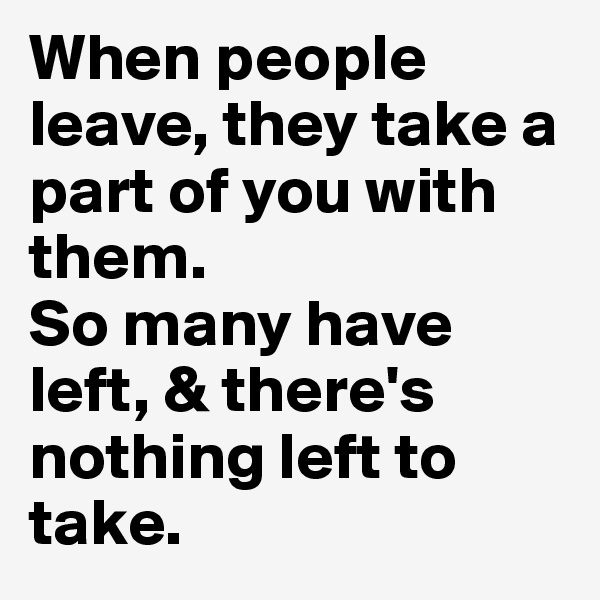 When people leave, they take a part of you with them. 
So many have left, & there's nothing left to take.