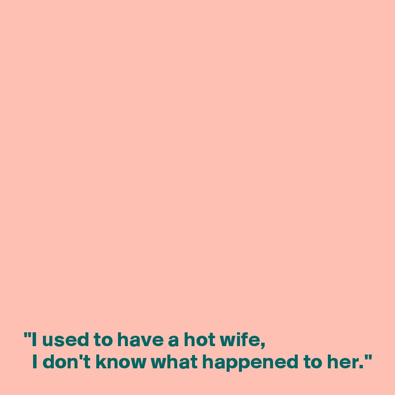 













 "I used to have a hot wife,
   I don't know what happened to her."