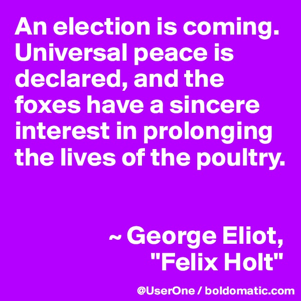 An election is coming.  Universal peace is declared, and the foxes have a sincere interest in prolonging the lives of the poultry.  


                  ~ George Eliot,
                          "Felix Holt"