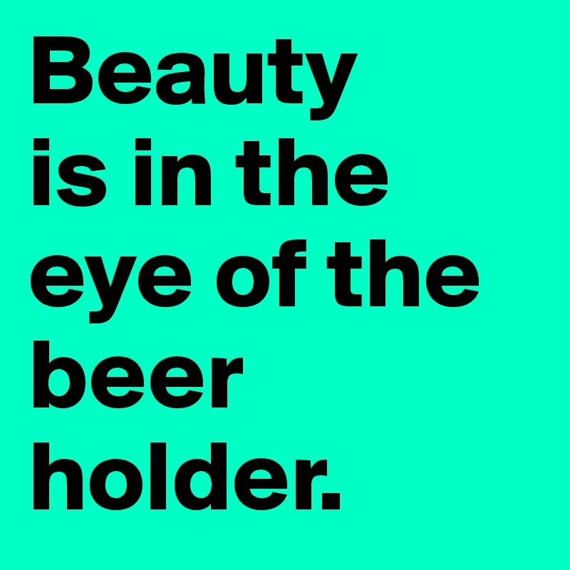 Beauty
is in the eye of the beer holder.