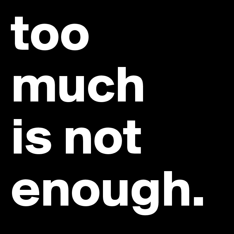 too much 
is not enough.