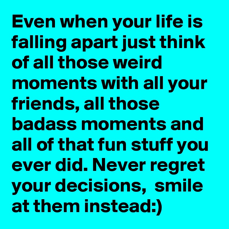 Even when your life is falling apart just think of all those weird moments with all your friends, all those badass moments and all of that fun stuff you ever did. Never regret your decisions,  smile at them instead:)
