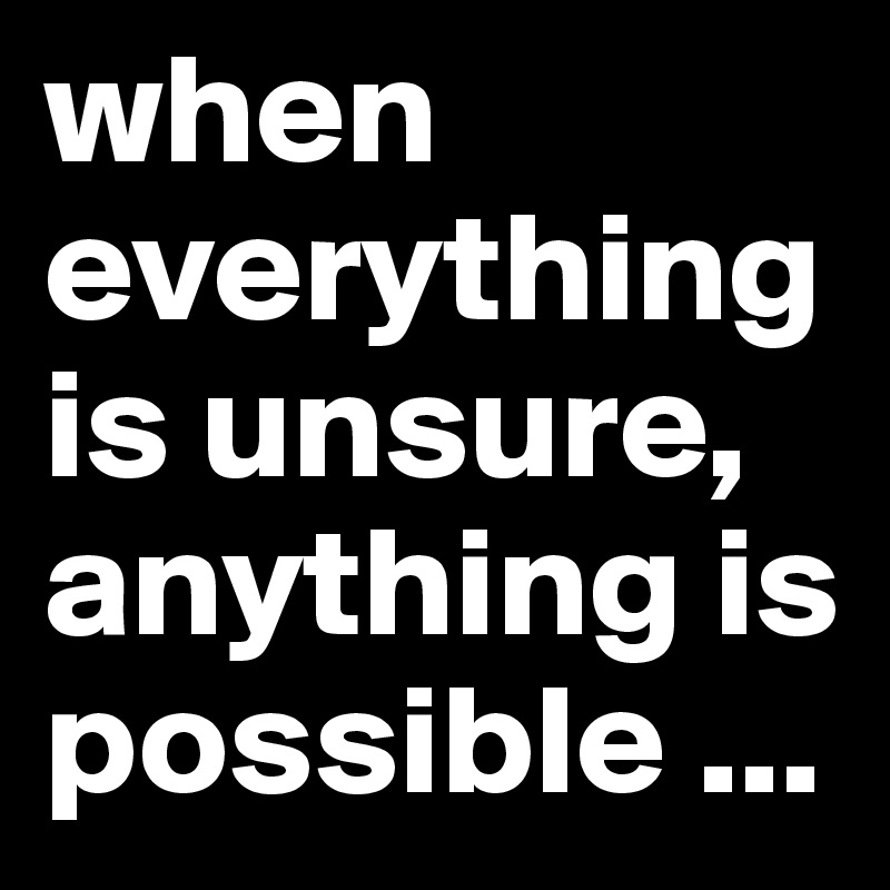 when everything is unsure, anything is possible ...