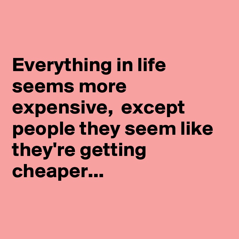 

Everything in life seems more expensive,  except people they seem like they're getting cheaper...

