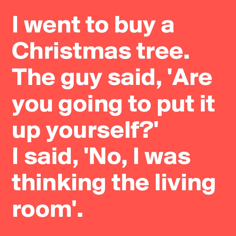 I went to buy a Christmas tree. The guy said, 'Are you going to put it up yourself?' 
I said, 'No, I was thinking the living room'.