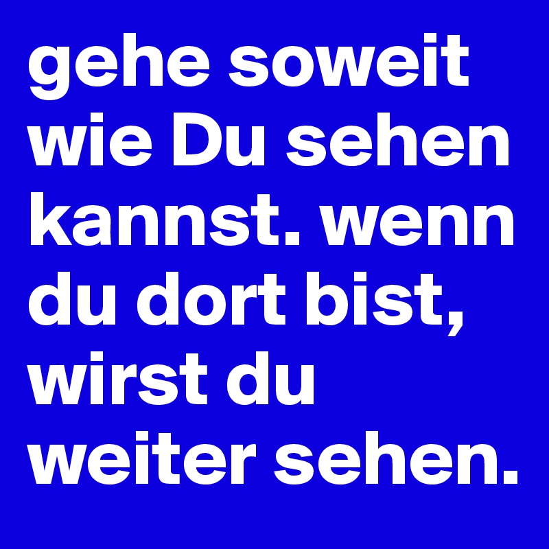 gehe soweit wie Du sehen kannst. wenn du dort bist, wirst du weiter sehen.