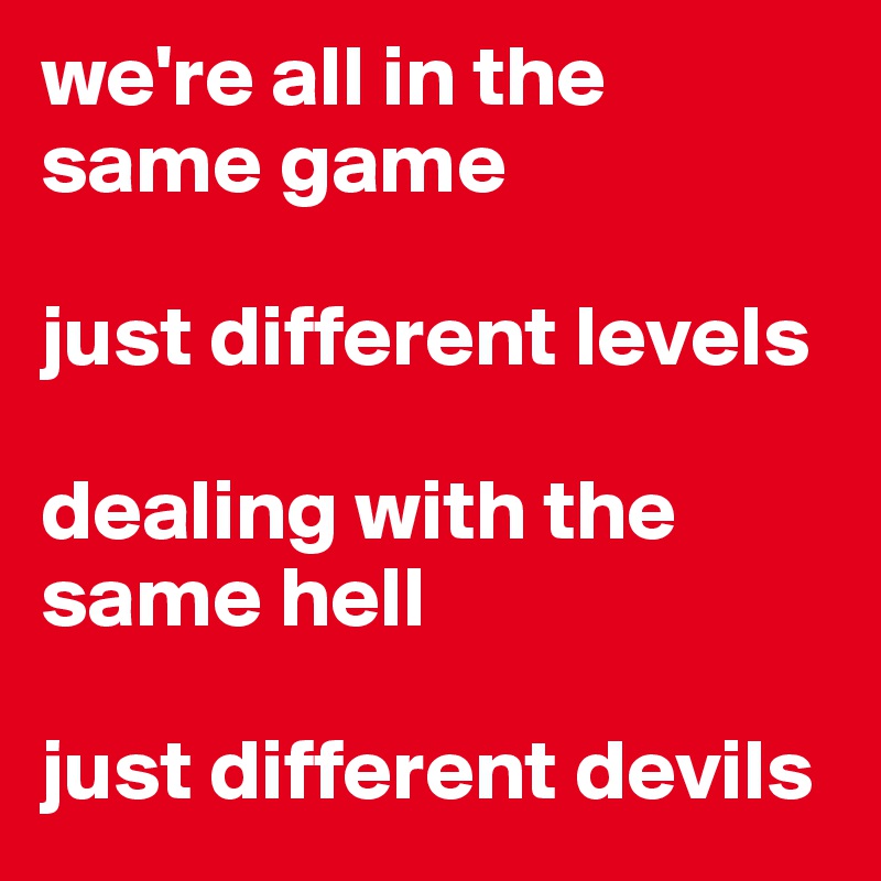 we're all in the same game

just different levels

dealing with the same hell

just different devils