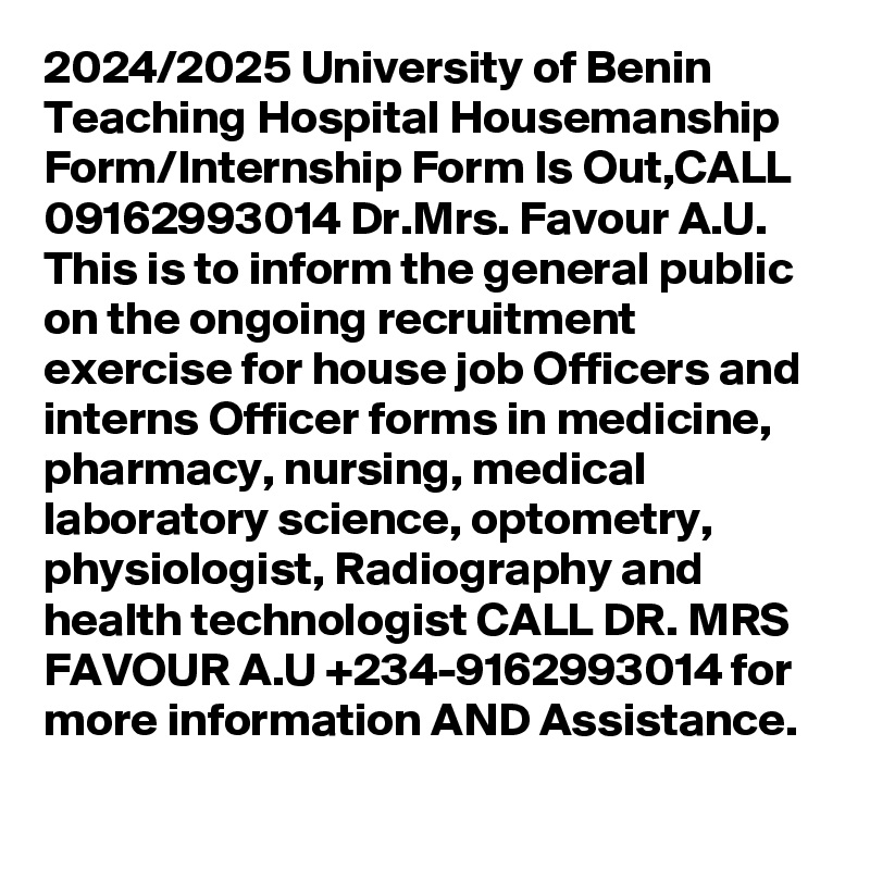 2024/2025 University of Benin Teaching Hospital Housemanship Form/Internship Form Is Out,CALL 09162993014 Dr.Mrs. Favour A.U. This is to inform the general public on the ongoing recruitment exercise for house job Officers and interns Officer forms in medicine, pharmacy, nursing, medical laboratory science, optometry, physiologist, Radiography and health technologist CALL DR. MRS FAVOUR A.U +234-9162993014 for more information AND Assistance.