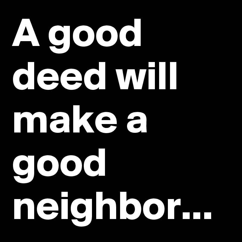 A good deed will make a good neighbor...