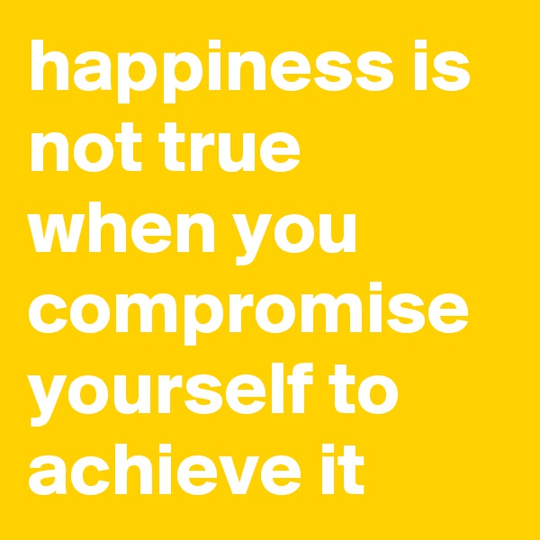 happiness is not true when you compromise yourself to achieve it