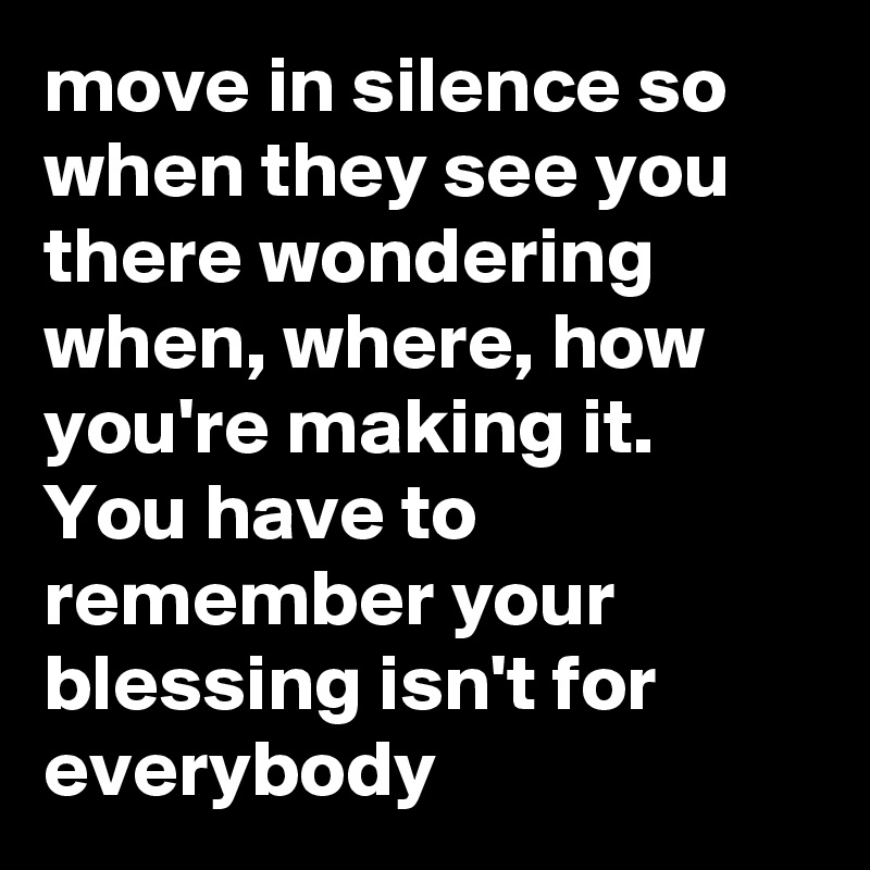 move in silence so when they see you there wondering when, where, how you're making it. You have to remember your blessing isn't for everybody