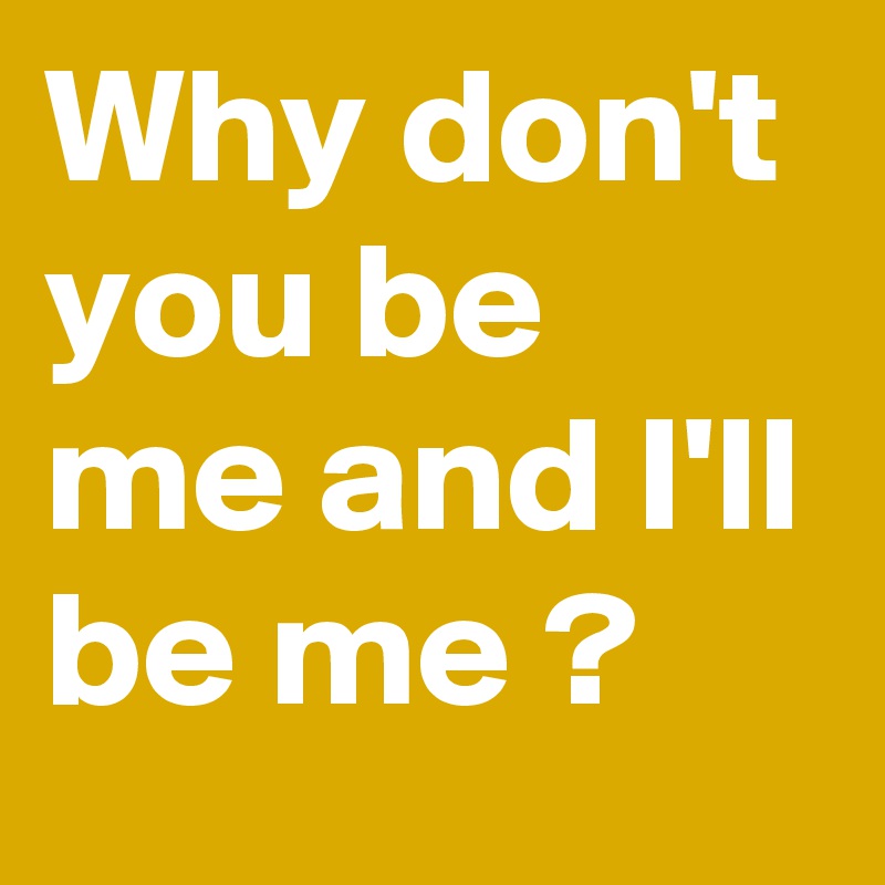 Why don't you be me and I'll be me ?