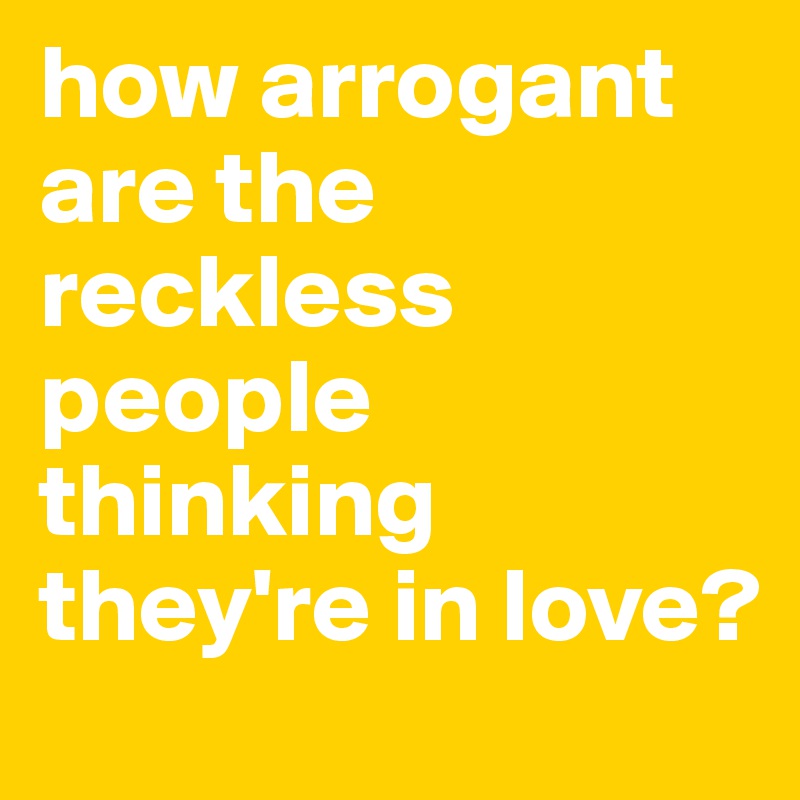 how arrogant are the reckless people thinking they're in love? 