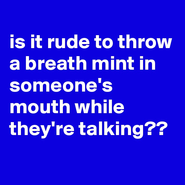 
is it rude to throw a breath mint in someone's mouth while they're talking??

