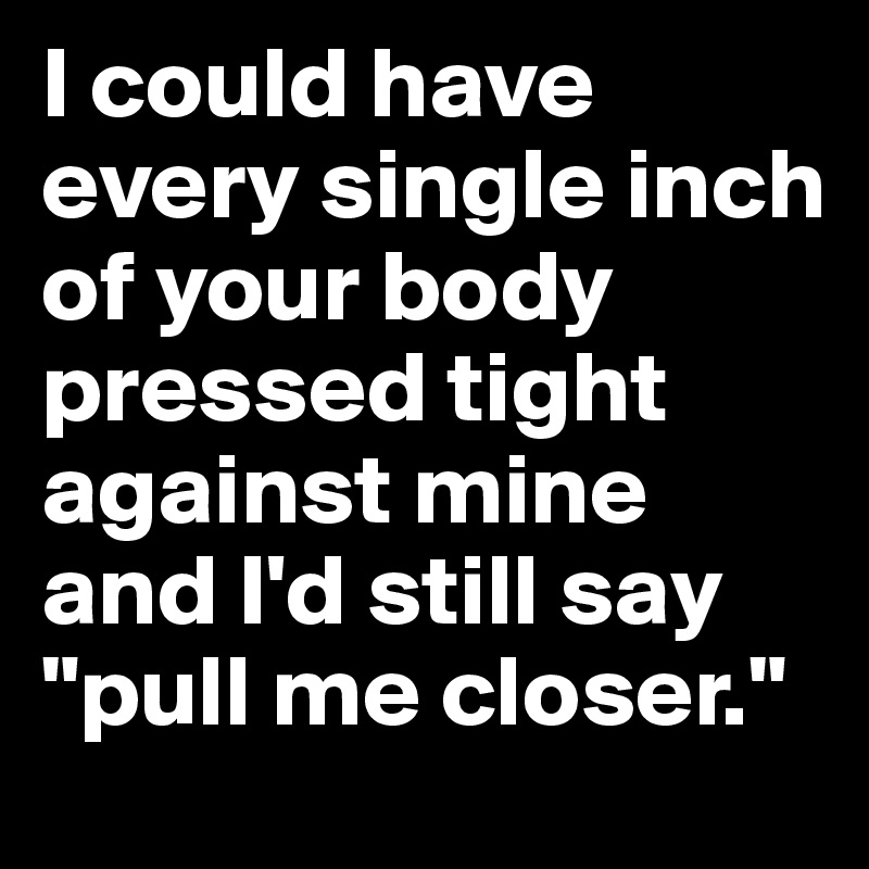 I could have every single inch of your body pressed tight against mine and I'd still say "pull me closer."