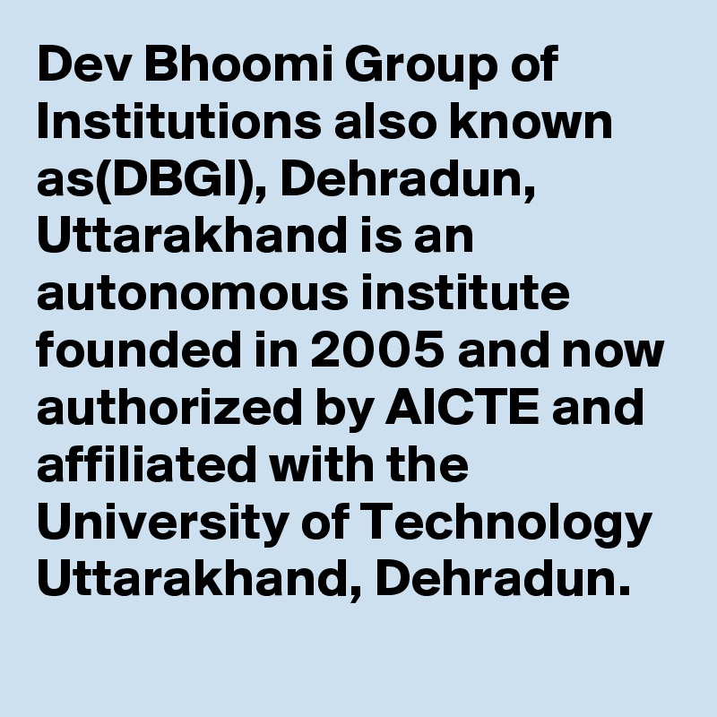 Dev Bhoomi Group of Institutions also known as(DBGI), Dehradun, Uttarakhand is an autonomous institute founded in 2005 and now authorized by AICTE and affiliated with the University of Technology Uttarakhand, Dehradun. 