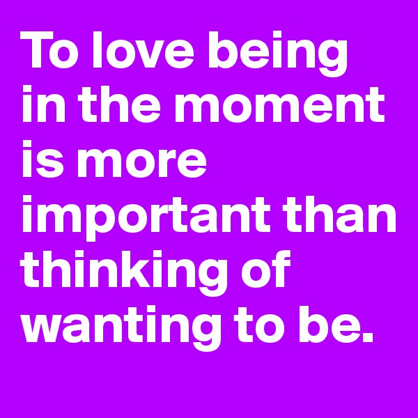 To love being in the moment is more important than thinking of wanting to be.