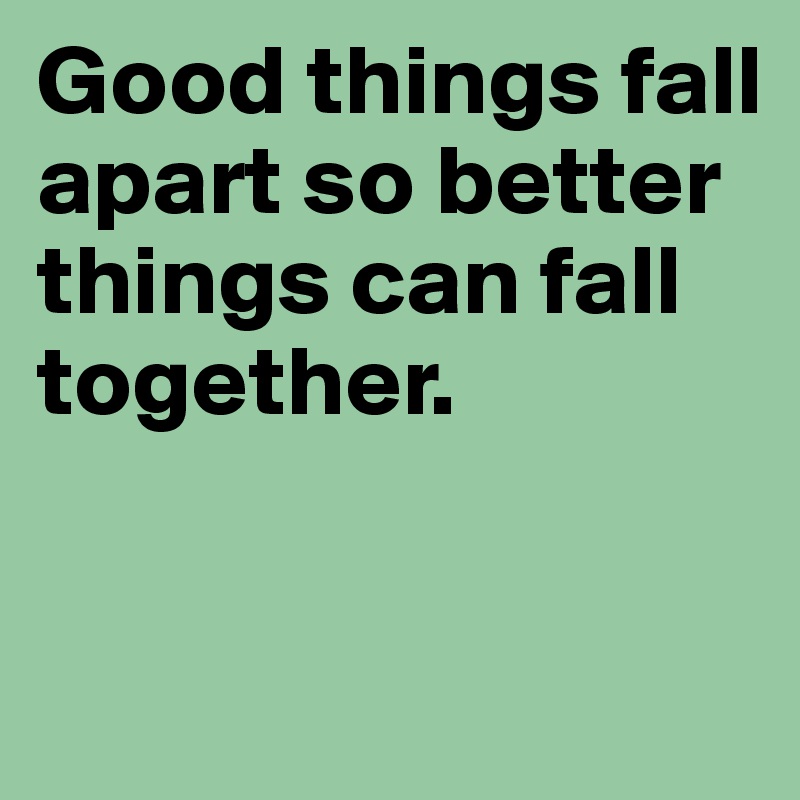 Good things fall apart so better things can fall together. 


