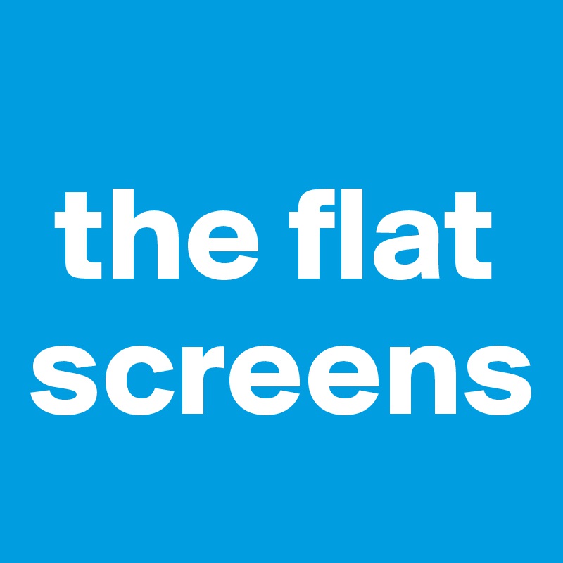  
 the flat screens