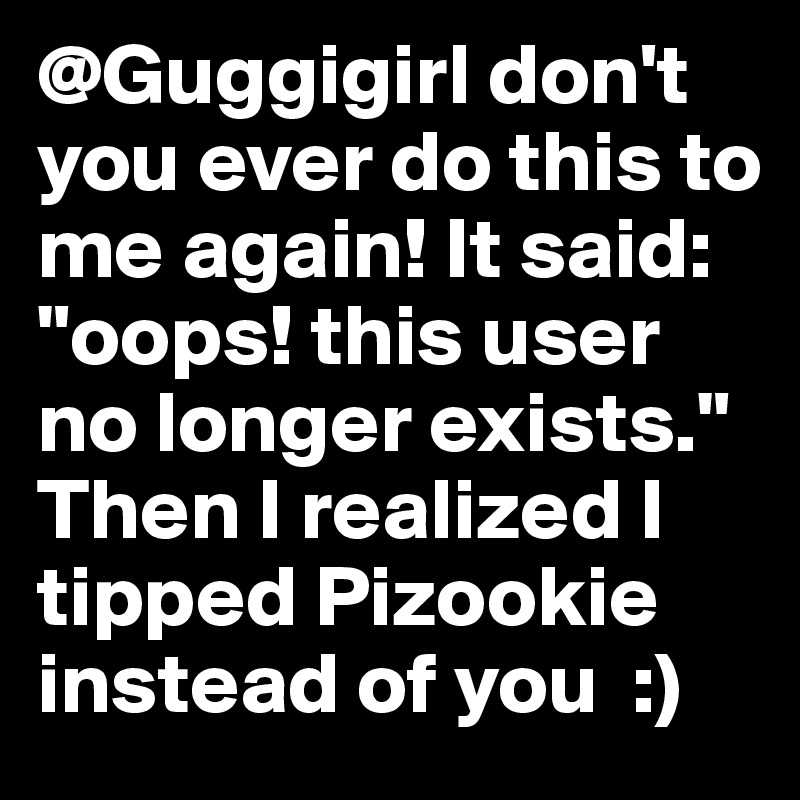 @Guggigirl don't you ever do this to me again! It said: "oops! this user no longer exists." Then I realized I tipped Pizookie instead of you  :)