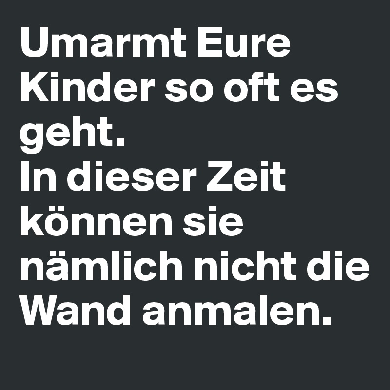 Umarmt Eure Kinder so oft es geht.
In dieser Zeit können sie nämlich nicht die
Wand anmalen.