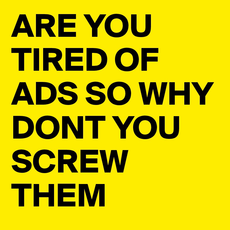 ARE YOU TIRED OF ADS SO WHY DONT YOU SCREW THEM 
