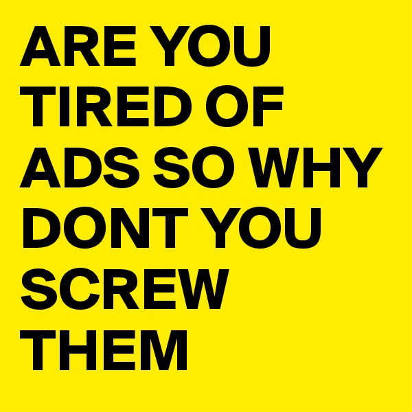 ARE YOU TIRED OF ADS SO WHY DONT YOU SCREW THEM 