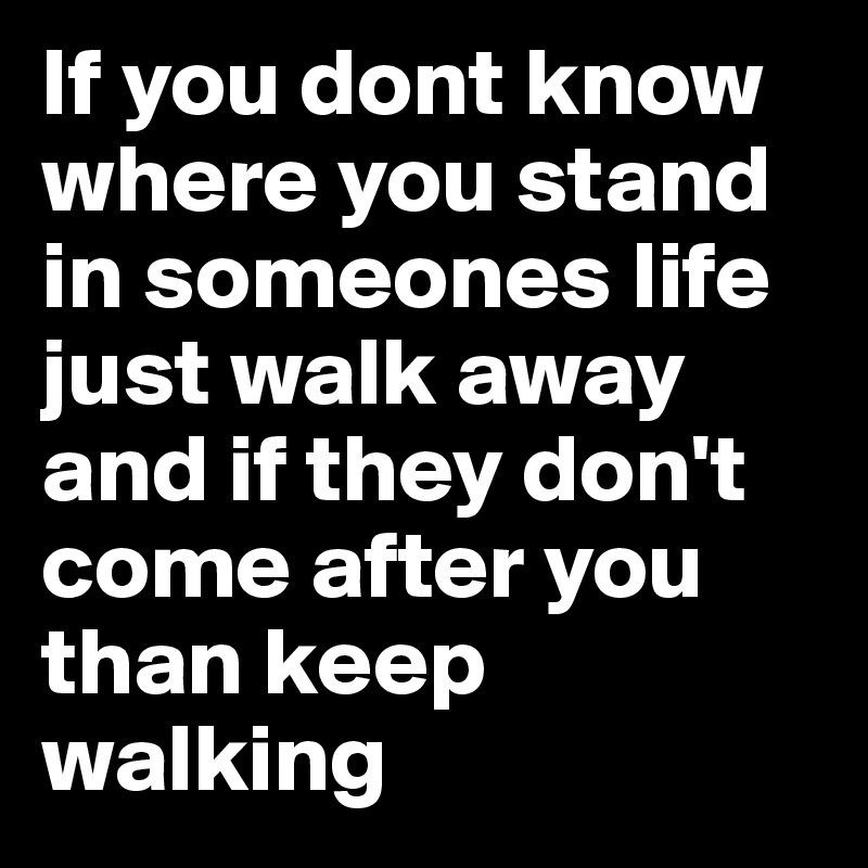 If you dont know where you stand in someones life just walk away and if they don't come after you than keep walking 
