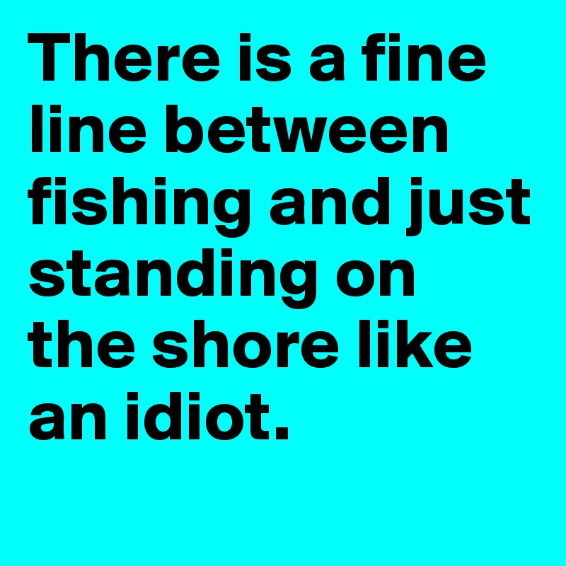 There is a fine line between fishing and just standing on the shore like an idiot.
