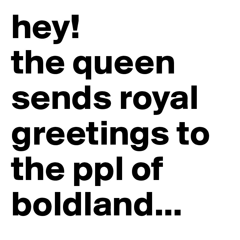 hey!
the queen sends royal greetings to the ppl of boldland...