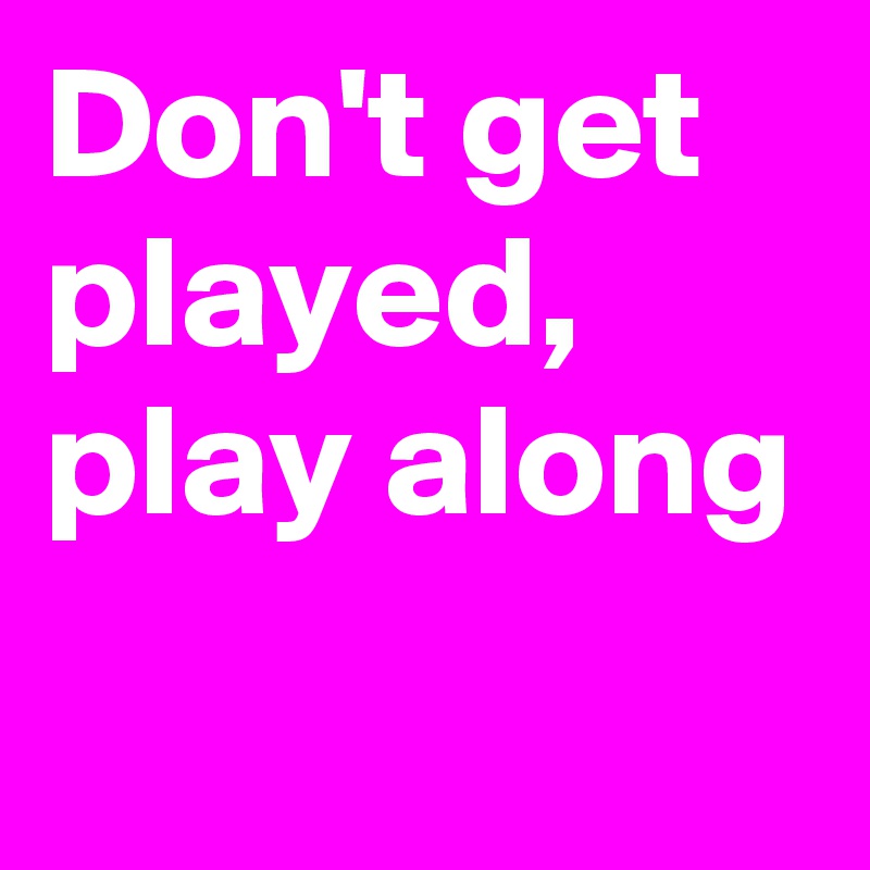 Don't get played,
play along
