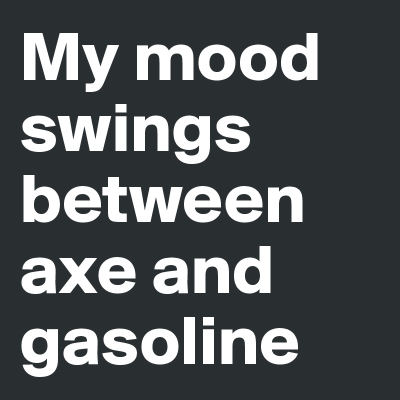 My mood swings between axe and gasoline
