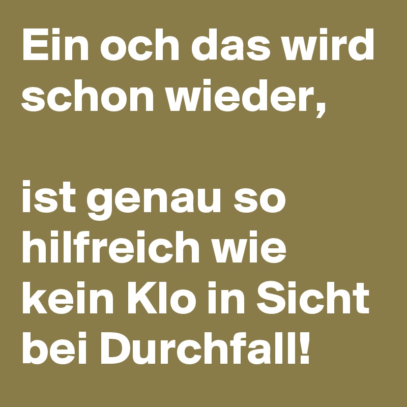 Ein och das wird schon wieder, 

ist genau so hilfreich wie kein Klo in Sicht bei Durchfall! 