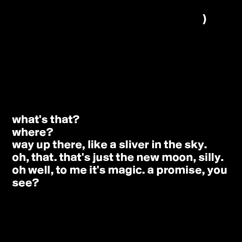                                                                                 )







what's that?
where?
way up there, like a sliver in the sky.
oh, that. that's just the new moon, silly.
oh well, to me it's magic. a promise, you see?


