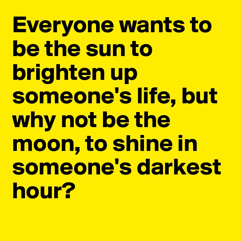 Everyone wants to be the sun to brighten up someone's life, but why not be the moon, to shine in someone's darkest hour?
