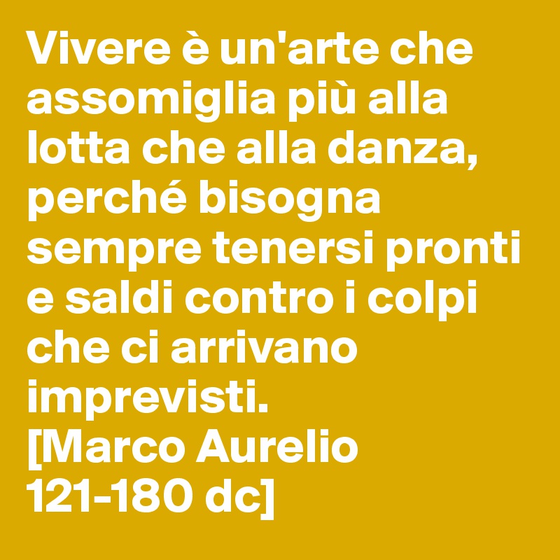 Vivere è un'arte che assomiglia più alla lotta che alla danza, perché bisogna sempre tenersi pronti e saldi contro i colpi che ci arrivano imprevisti.
[Marco Aurelio 121-180 dc]