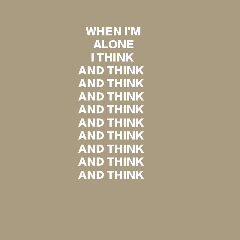 
                              WHEN I'M
                                 ALONE
                                I THINK
                           AND THINK
                           AND THINK
                           AND THINK
                           AND THINK
                           AND THINK
                           AND THINK
                           AND THINK
                           AND THINK
                           AND THINK


 