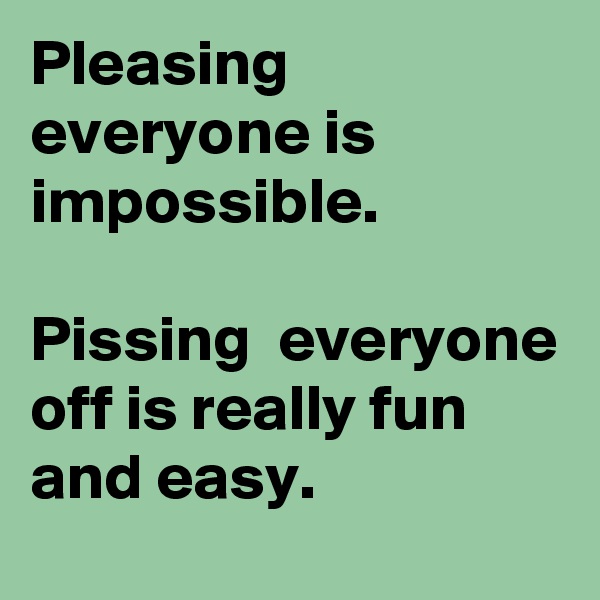 Pleasing everyone is impossible. 

Pissing  everyone off is really fun and easy. 