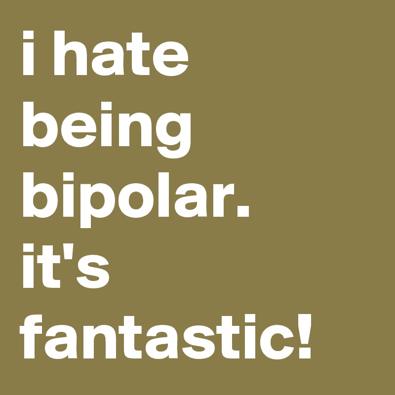 i hate being bipolar. 
it's fantastic!