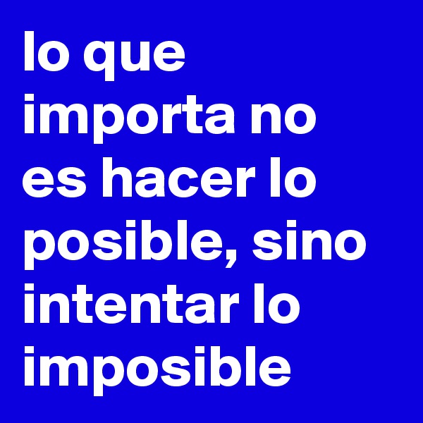 lo que importa no es hacer lo posible, sino intentar lo imposible