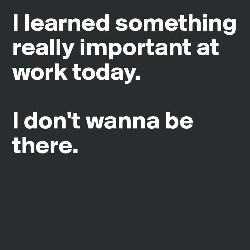 I learned something really important at work today. 

I don't wanna be there. 


