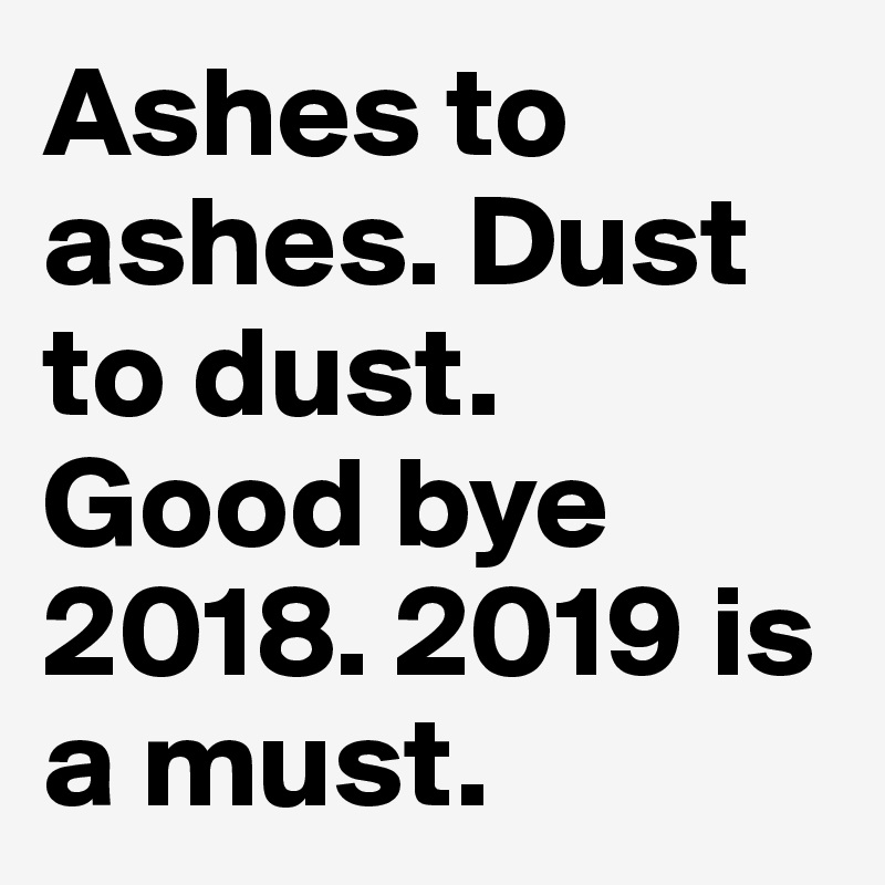 Ashes to ashes. Dust to dust. Good bye 2018. 2019 is a must. 